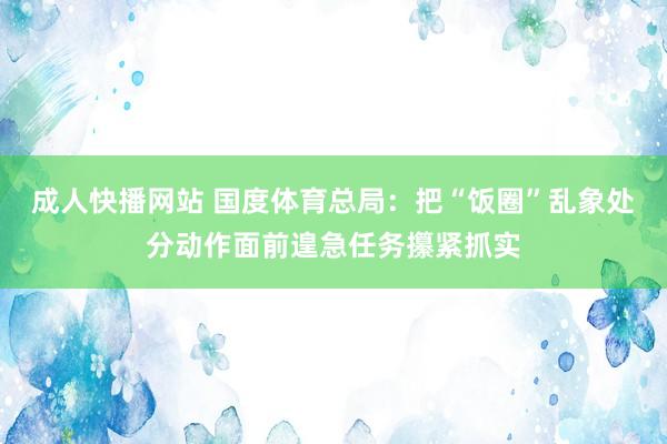 成人快播网站 国度体育总局：把“饭圈”乱象处分动作面前遑急任务攥紧抓实