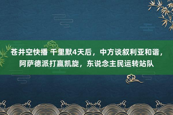 苍井空快播 千里默4天后，中方谈叙利亚和谐，阿萨德派打赢凯旋，东说念主民运转站队