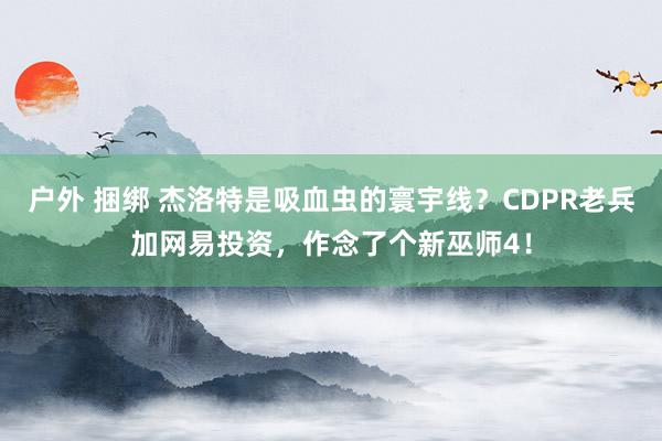 户外 捆绑 杰洛特是吸血虫的寰宇线？CDPR老兵加网易投资，作念了个新巫师4！