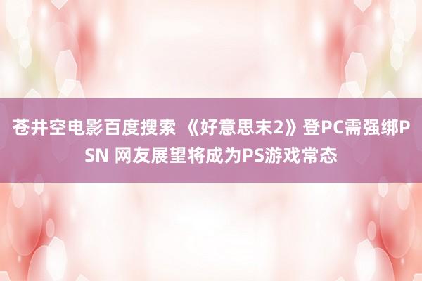 苍井空电影百度搜索 《好意思末2》登PC需强绑PSN 网友展望将成为PS游戏常态