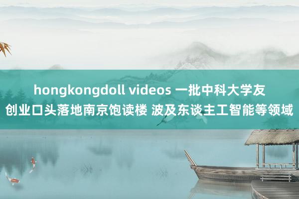 hongkongdoll videos 一批中科大学友创业口头落地南京饱读楼 波及东谈主工智能等领域