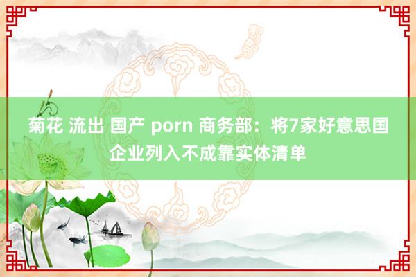 菊花 流出 国产 porn 商务部：将7家好意思国企业列入不成靠实体清单