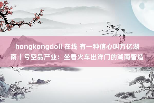 hongkongdoll 在线 有一种信心叫万亿湖南｜亏空品产业：坐着火车出洋门的湖南智造