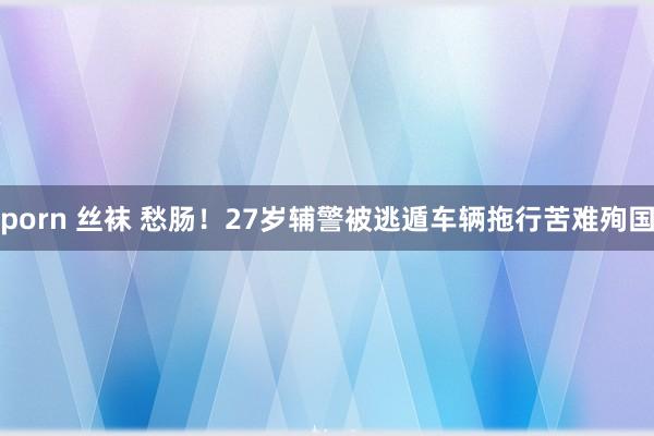 porn 丝袜 愁肠！27岁辅警被逃遁车辆拖行苦难殉国