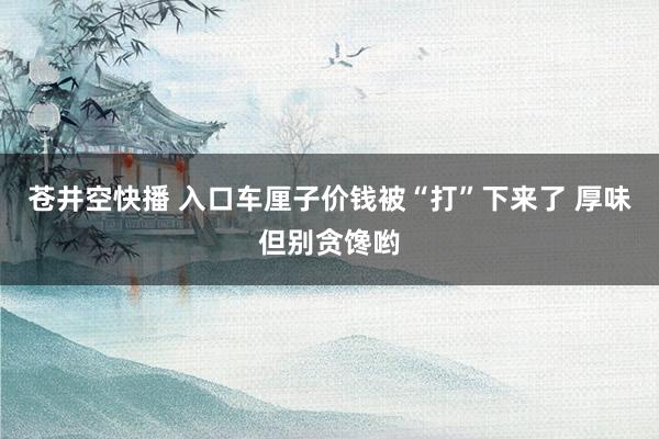 苍井空快播 入口车厘子价钱被“打”下来了 厚味但别贪馋哟