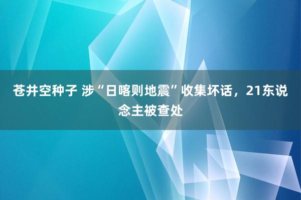 苍井空种子 涉“日喀则地震”收集坏话，21东说念主被查处