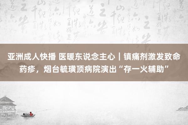 亚洲成人快播 医暖东说念主心｜镇痛剂激发致命药疹，烟台毓璜顶病院演出“存一火辅助”