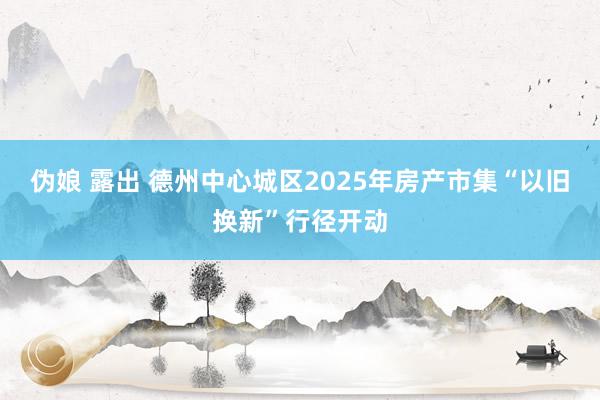 伪娘 露出 德州中心城区2025年房产市集“以旧换新”行径开动