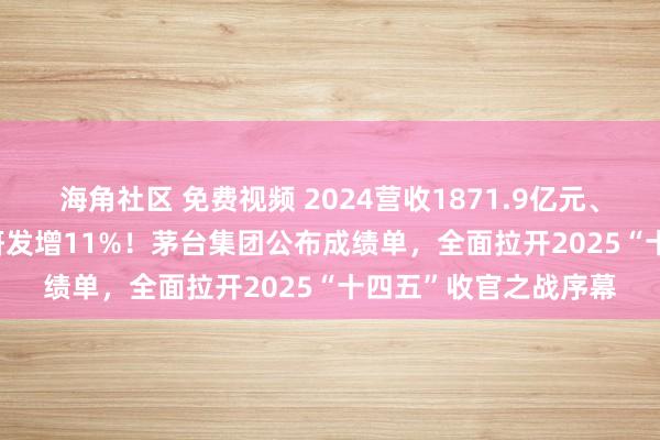 海角社区 免费视频 2024营收1871.9亿元、利润1207.7亿元、研发增11%！茅台集团公布成绩单，全面拉开2025“十四五”收官之战序幕