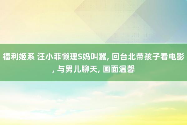 福利姬系 汪小菲懒理S妈叫嚣, 回台北带孩子看电影, 与男儿聊天, 画面温馨