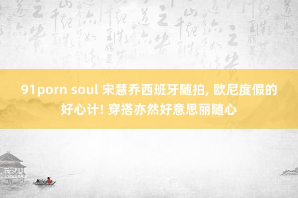 91porn soul 宋慧乔西班牙随拍, 欧尼度假的好心计! 穿搭亦然好意思丽随心